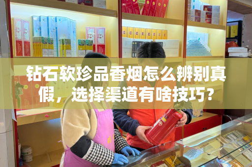钻石软珍品香烟怎么辨别真假，选择渠道有啥技巧？